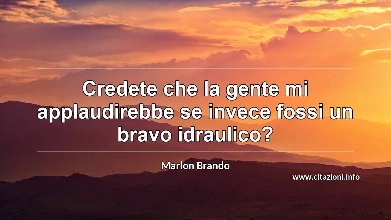 “Credete che la gente mi applaudirebbe se invece fossi un bravo idraulico?”