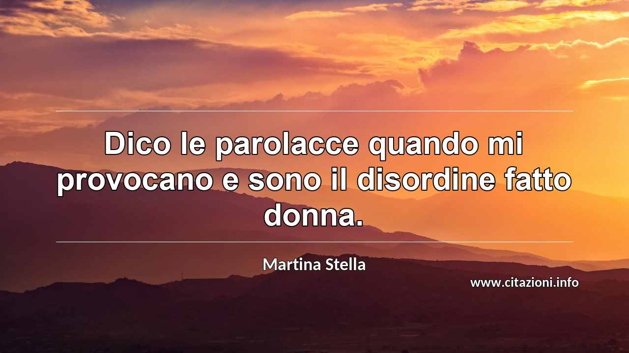 “Dico le parolacce quando mi provocano e sono il disordine fatto donna.”