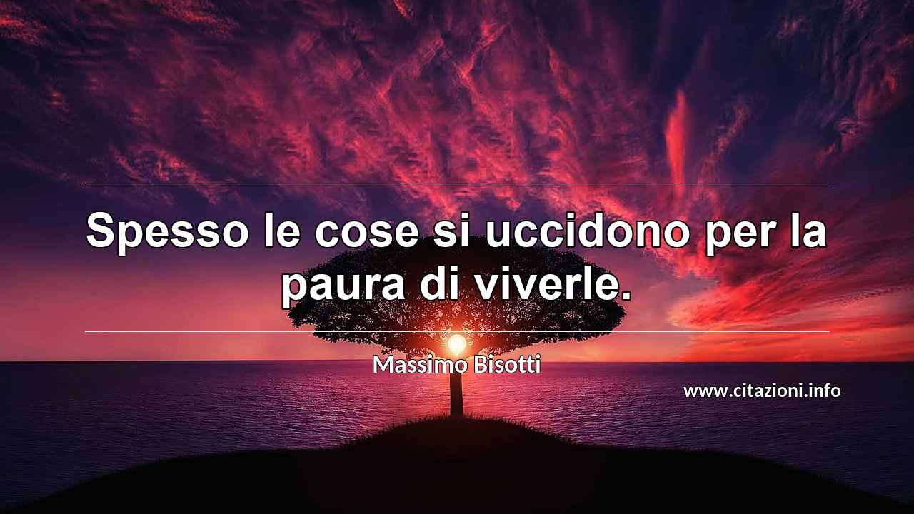 “Spesso le cose si uccidono per la paura di viverle.”
