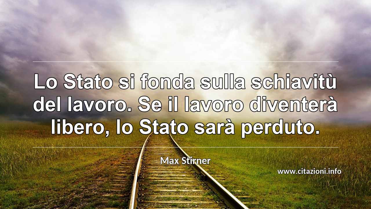 “Lo Stato si fonda sulla schiavitù del lavoro. Se il lavoro diventerà libero, lo Stato sarà perduto.”