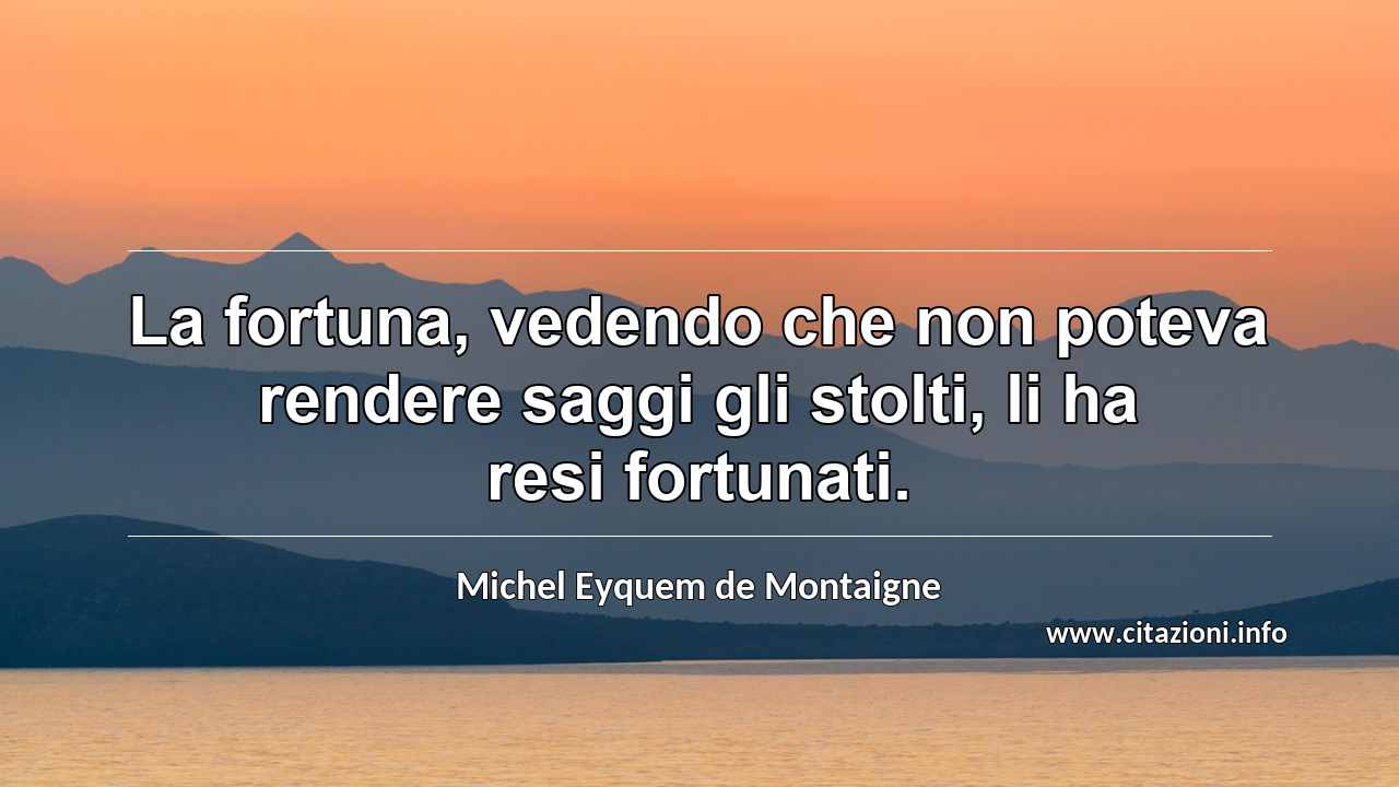 “La fortuna, vedendo che non poteva rendere saggi gli stolti, li ha resi fortunati.”