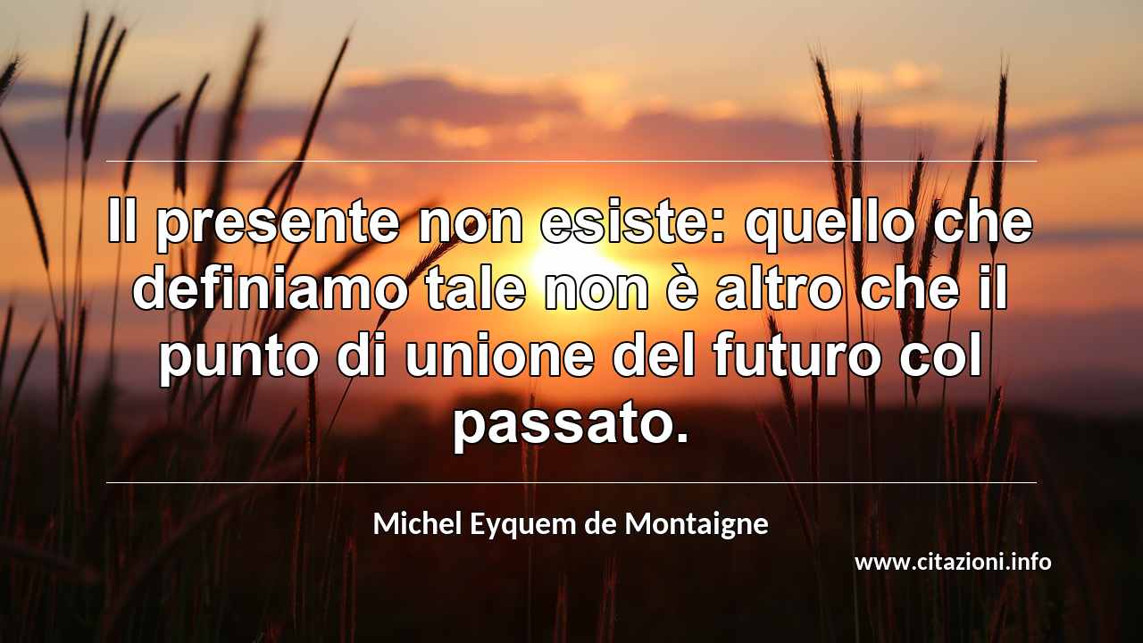 “Il presente non esiste: quello che definiamo tale non è altro che il punto di unione del futuro col passato.”