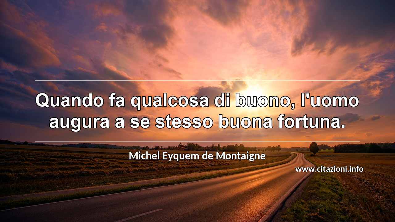 “Quando fa qualcosa di buono, l'uomo augura a se stesso buona fortuna.”