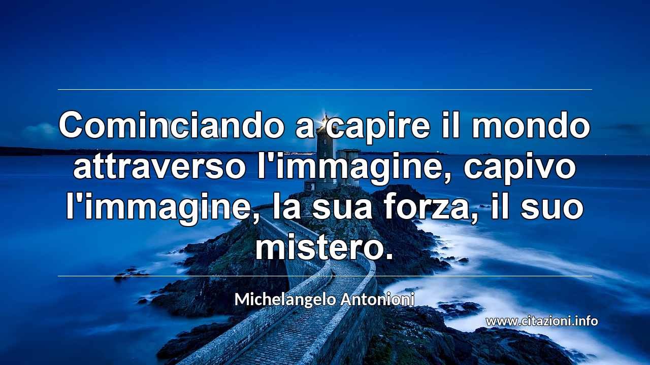 “Cominciando a capire il mondo attraverso l'immagine, capivo l'immagine, la sua forza, il suo mistero.”