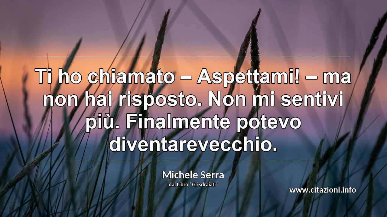 “Ti ho chiamato – Aspettami! – ma non hai risposto. Non mi sentivi più. Finalmente potevo diventarevecchio.”
