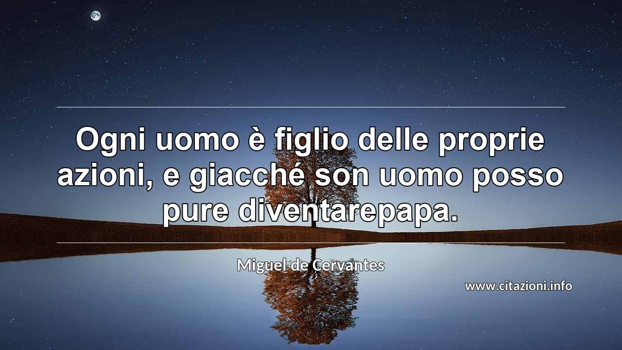 “Ogni uomo è figlio delle proprie azioni, e giacché son uomo posso pure diventarepapa.”