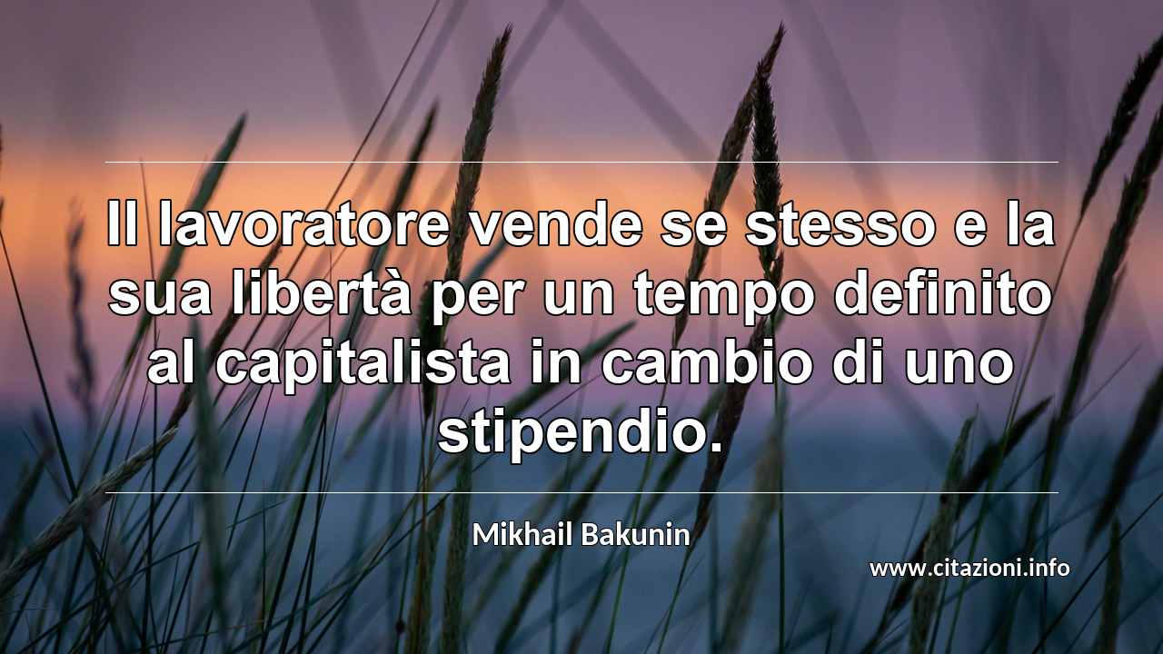 “Il lavoratore vende se stesso e la sua libertà per un tempo definito al capitalista in cambio di uno stipendio.”