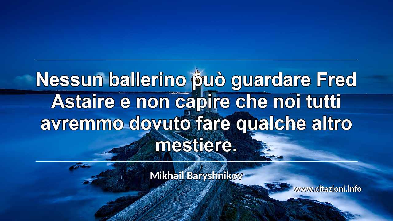 “Nessun ballerino può guardare Fred Astaire e non capire che noi tutti avremmo dovuto fare qualche altro mestiere.”
