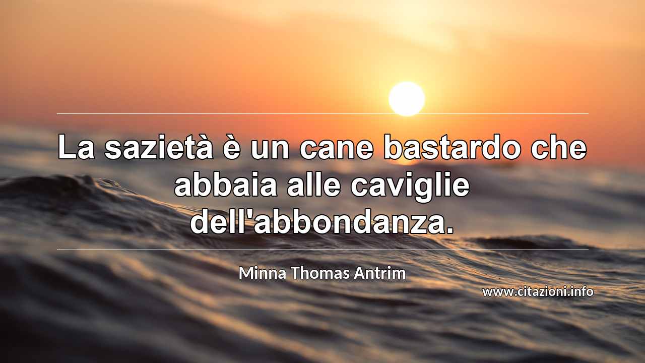 “La sazietà è un cane bastardo che abbaia alle caviglie dell'abbondanza.”