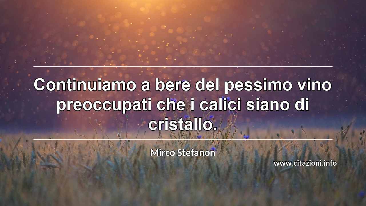 “Continuiamo a bere del pessimo vino preoccupati che i calici siano di cristallo.”