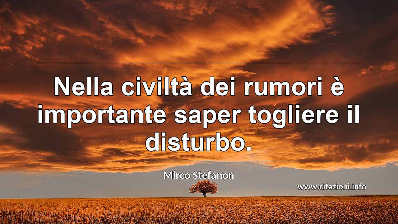 “Nella civiltà dei rumori è importante saper togliere il disturbo.”