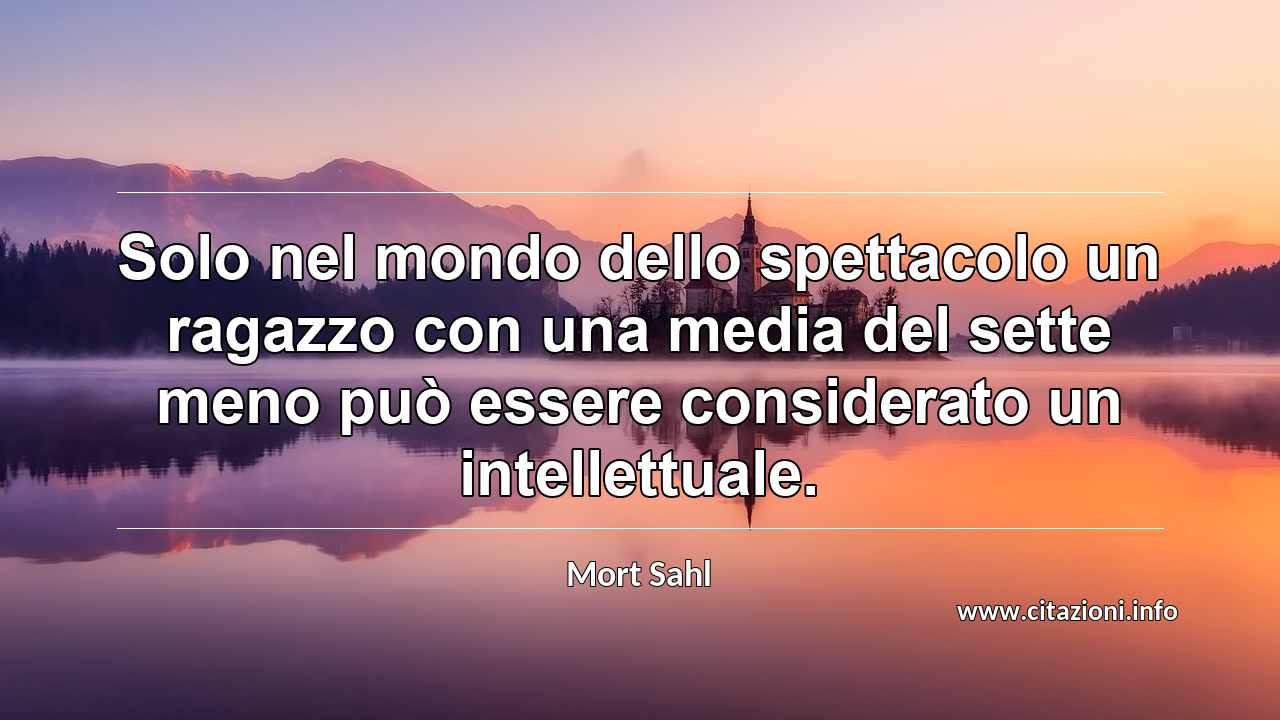 “Solo nel mondo dello spettacolo un ragazzo con una media del sette meno può essere considerato un intellettuale.”
