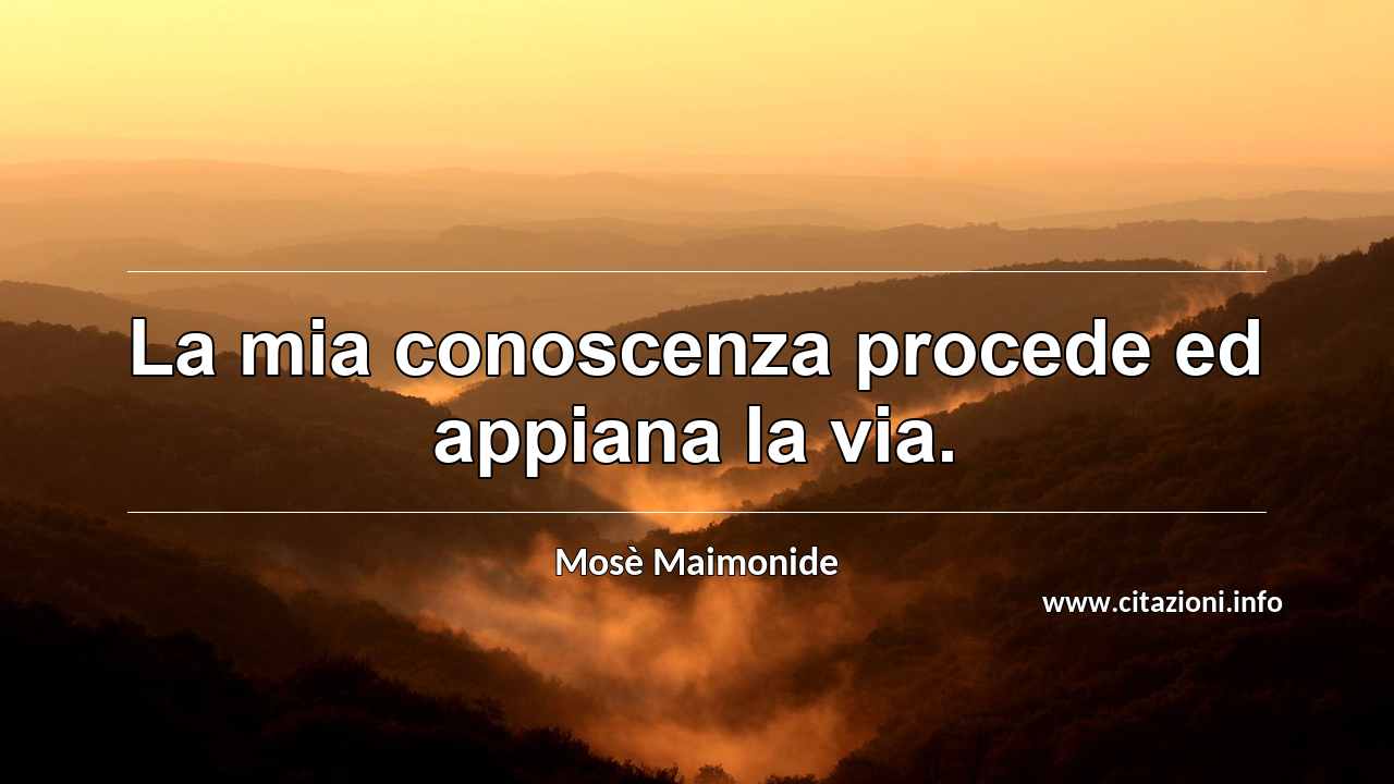 “La mia conoscenza procede ed appiana la via.”