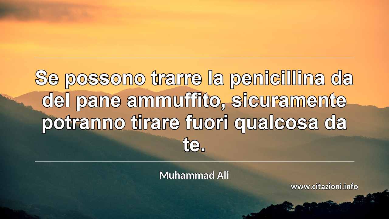 “Se possono trarre la penicillina da del pane ammuffito, sicuramente potranno tirare fuori qualcosa da te.”