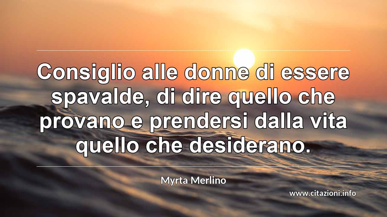 “Consiglio alle donne di essere spavalde, di dire quello che provano e prendersi dalla vita quello che desiderano.”