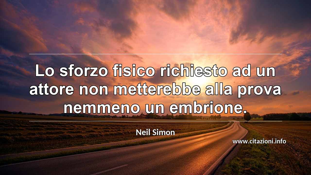 “Lo sforzo fisico richiesto ad un attore non metterebbe alla prova nemmeno un embrione.”
