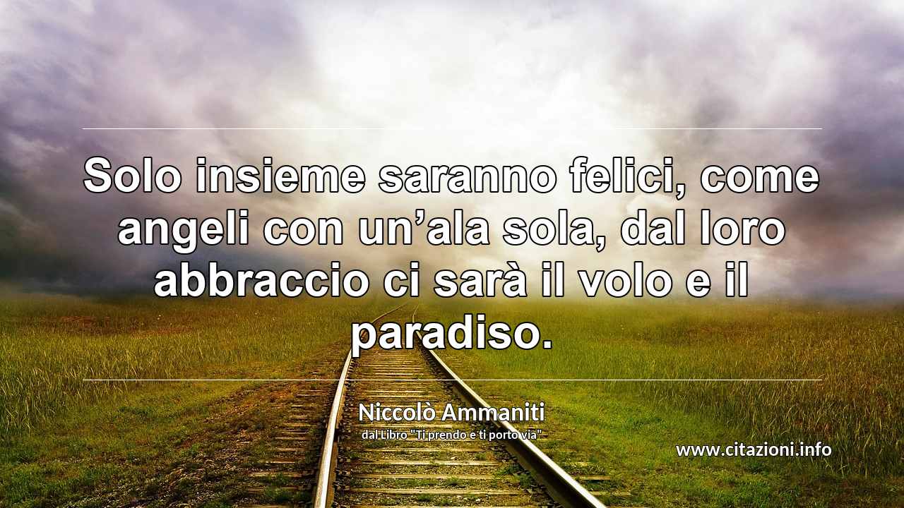 “Solo insieme saranno felici, come angeli con un’ala sola, dal loro abbraccio ci sarà il volo e il paradiso.”