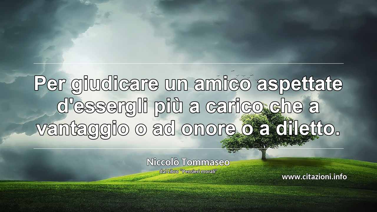 “Per giudicare un amico aspettate d'essergli più a carico che a vantaggio o ad onore o a diletto.”