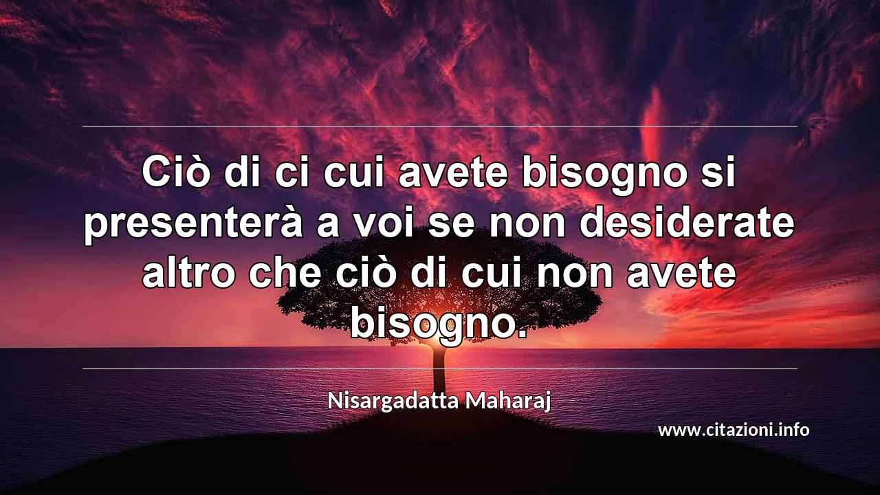 “Ciò di ci cui avete bisogno si presenterà a voi se non desiderate altro che ciò di cui non avete bisogno.”
