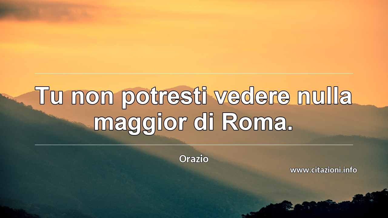 “Tu non potresti vedere nulla maggior di Roma.”