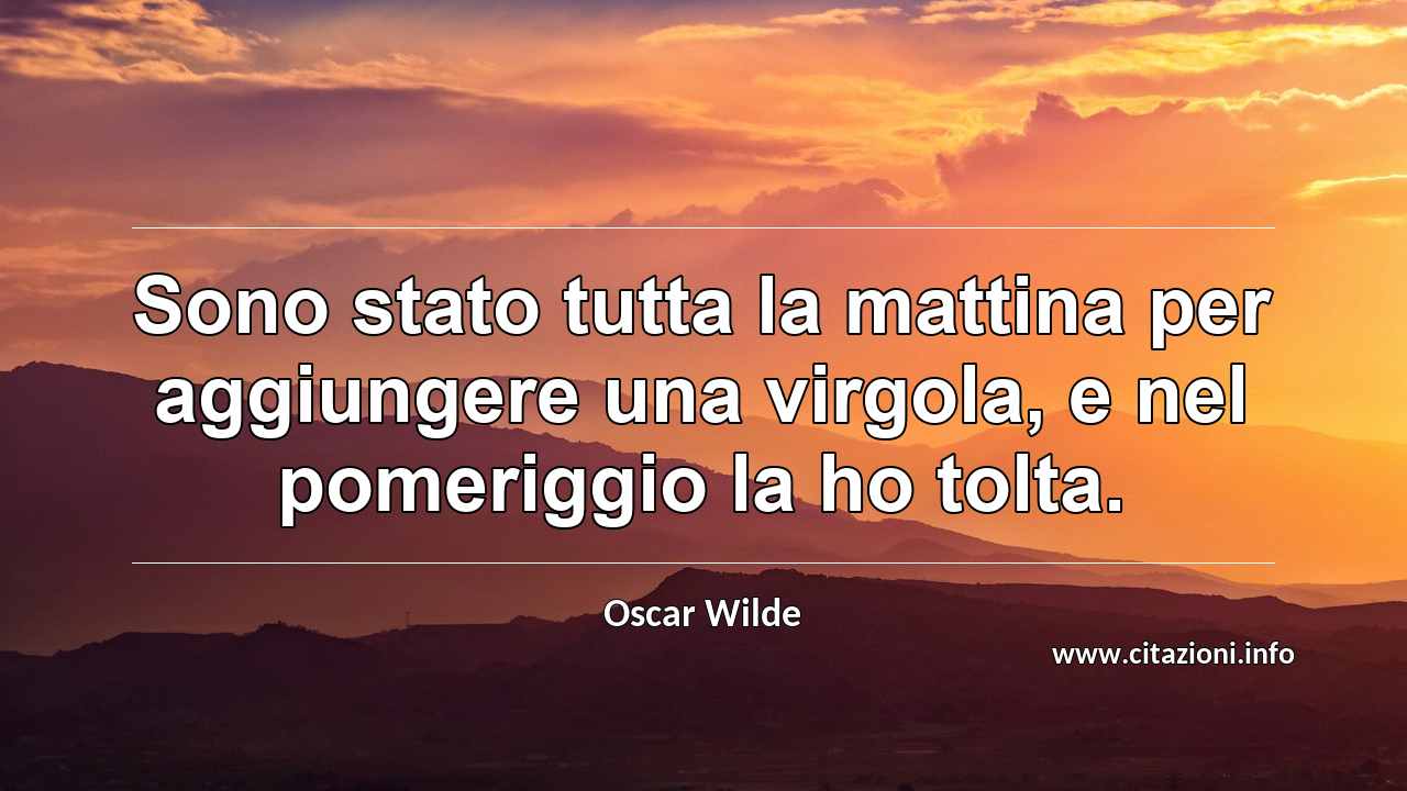 “Sono stato tutta la mattina per aggiungere una virgola, e nel pomeriggio la ho tolta.”