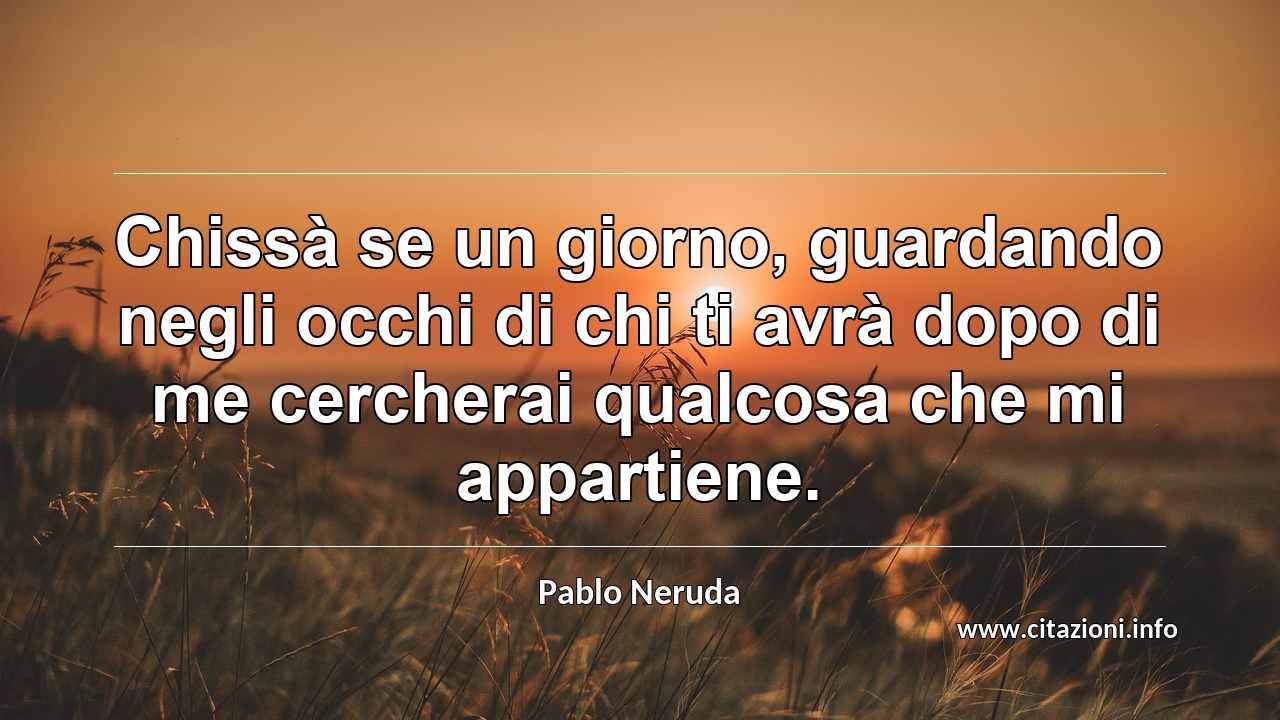 “Chissà se un giorno, guardando negli occhi di chi ti avrà dopo di me cercherai qualcosa che mi appartiene.”