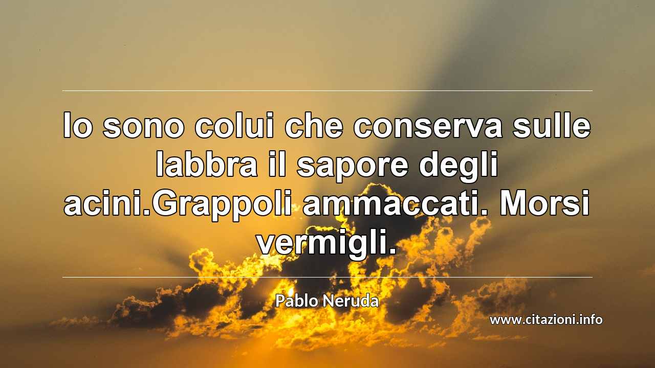 “Io sono colui che conserva sulle labbra il sapore degli acini.Grappoli ammaccati. Morsi vermigli.”