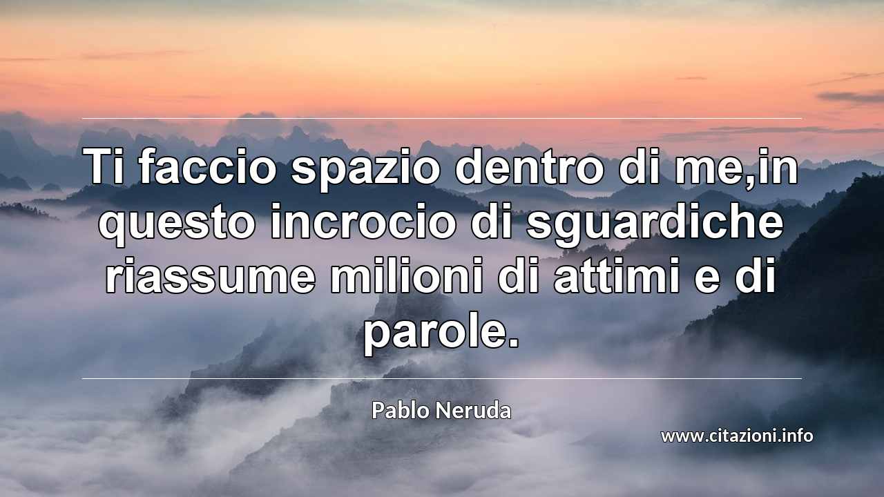 “Ti faccio spazio dentro di me,in questo incrocio di sguardiche riassume milioni di attimi e di parole.”