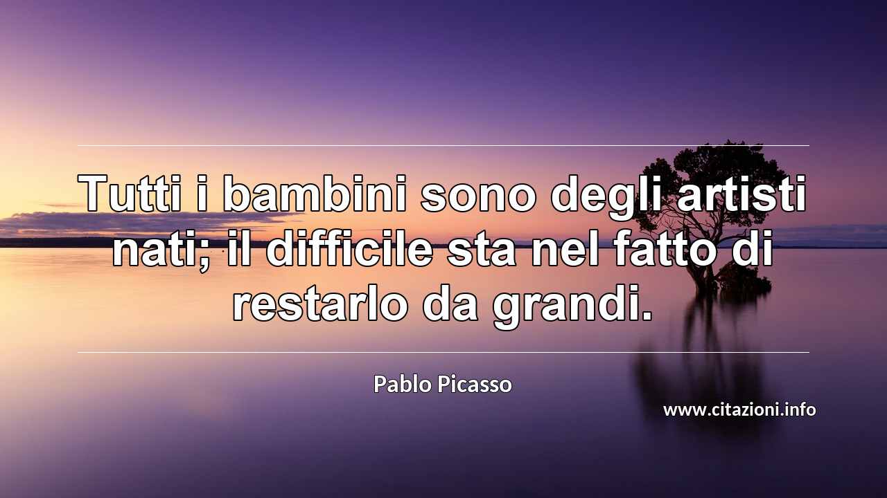 “Tutti i bambini sono degli artisti nati; il difficile sta nel fatto di restarlo da grandi.”