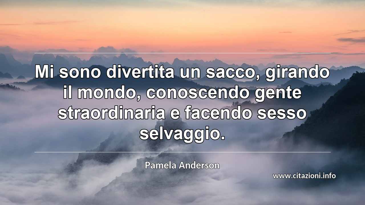 “Mi sono divertita un sacco, girando il mondo, conoscendo gente straordinaria e facendo sesso selvaggio.”