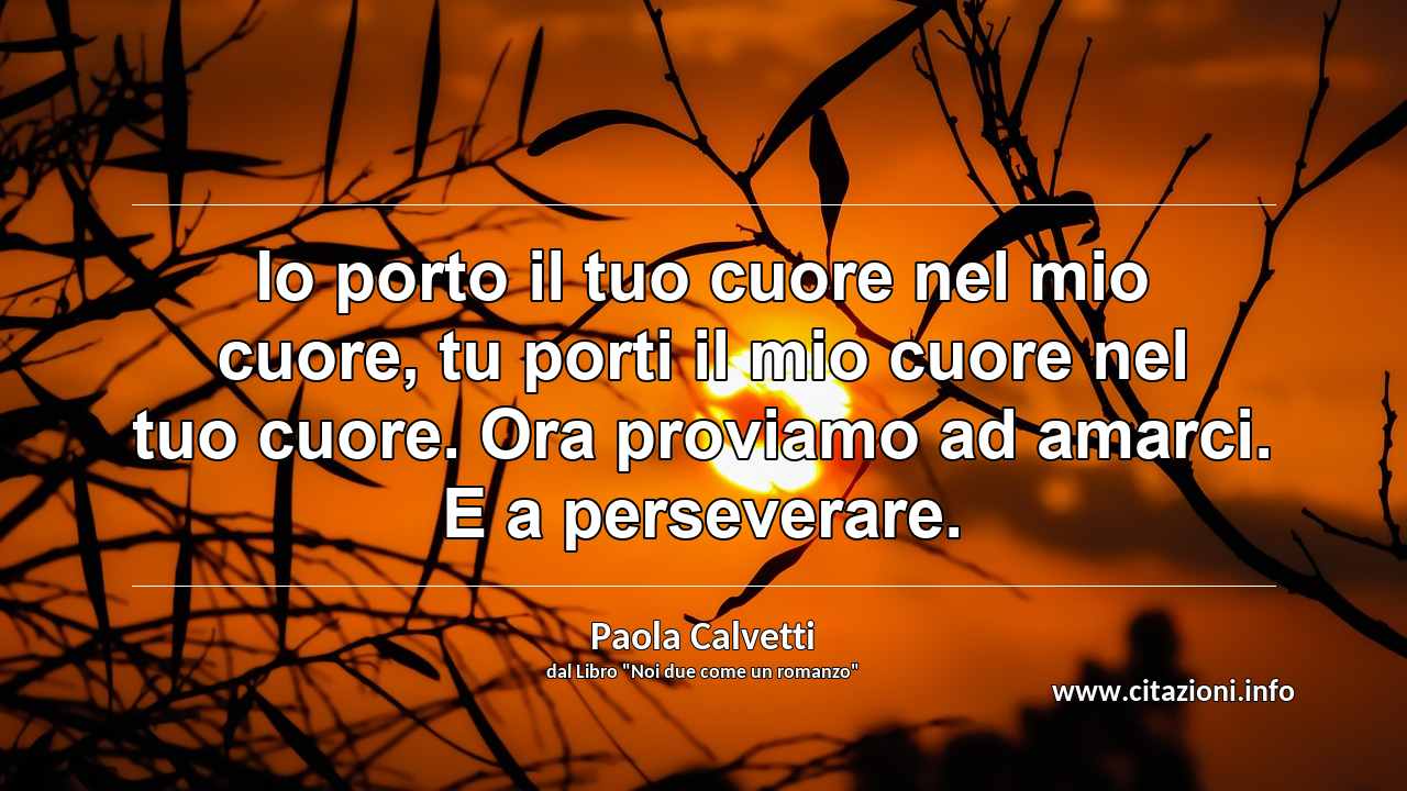 “Io porto il tuo cuore nel mio cuore, tu porti il mio cuore nel tuo cuore. Ora proviamo ad amarci. E a perseverare.”