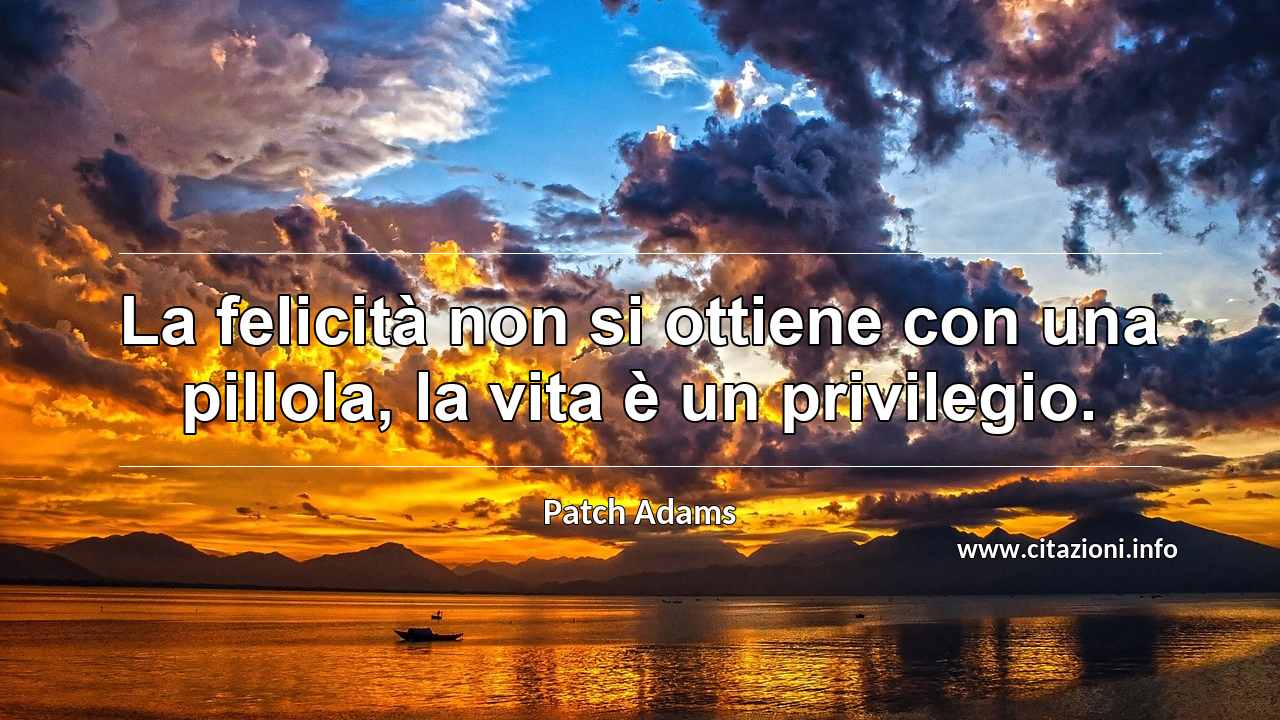 “La felicità non si ottiene con una pillola, la vita è un privilegio.”