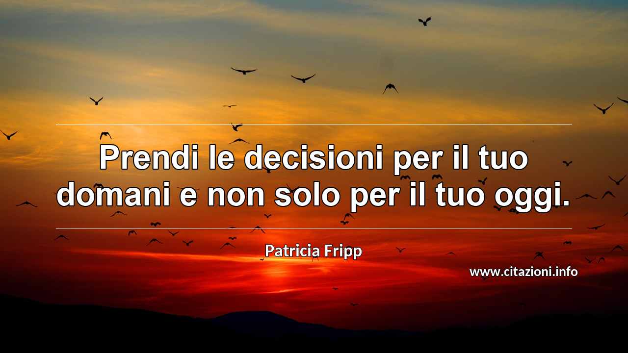 “Prendi le decisioni per il tuo domani e non solo per il tuo oggi.”