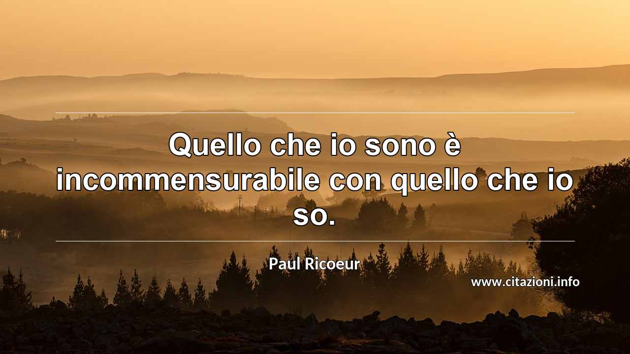 “Quello che io sono è incommensurabile con quello che io so.”