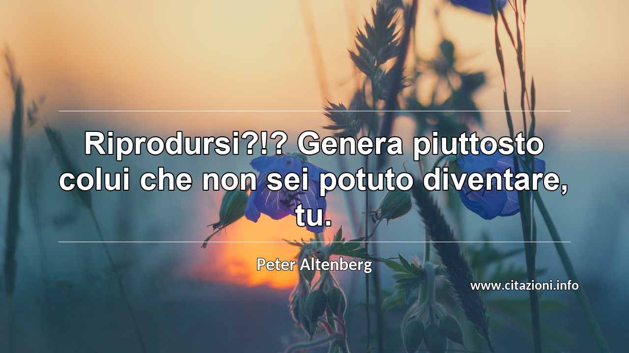 “Riprodursi?!? Genera piuttosto colui che non sei potuto diventare, tu.”