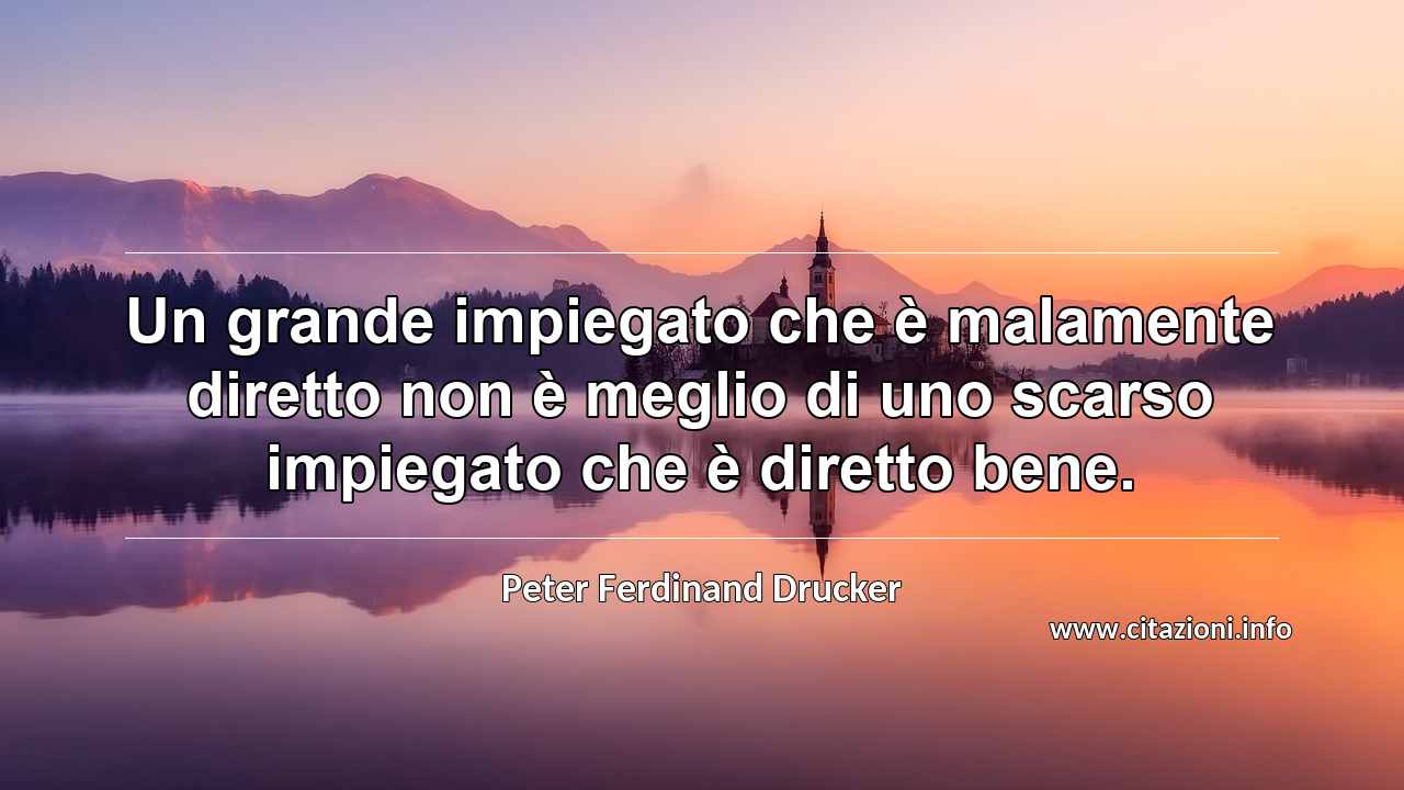 “Un grande impiegato che è malamente diretto non è meglio di uno scarso impiegato che è diretto bene.”