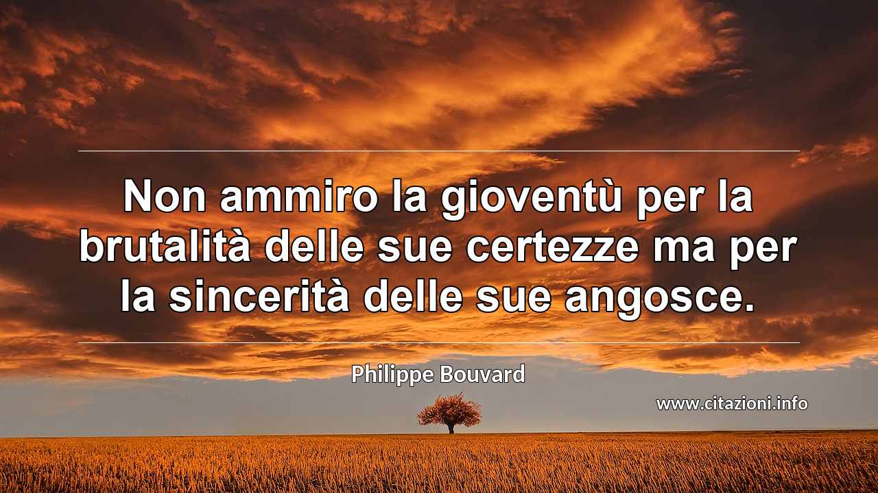 “Non ammiro la gioventù per la brutalità delle sue certezze ma per la sincerità delle sue angosce.”