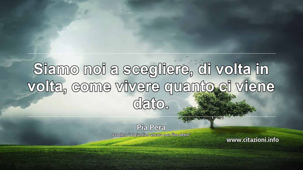 “Siamo noi a scegliere, di volta in volta, come vivere quanto ci viene dato.”