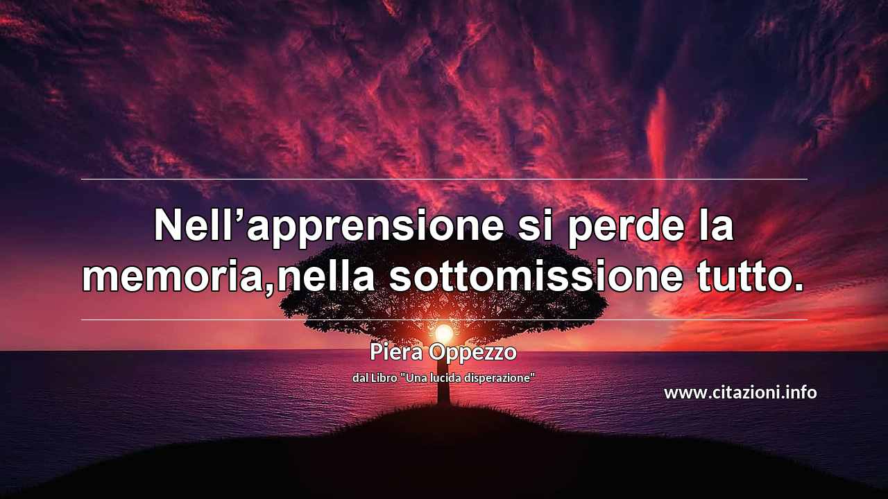 “Nell’apprensione si perde la memoria,nella sottomissione tutto.”