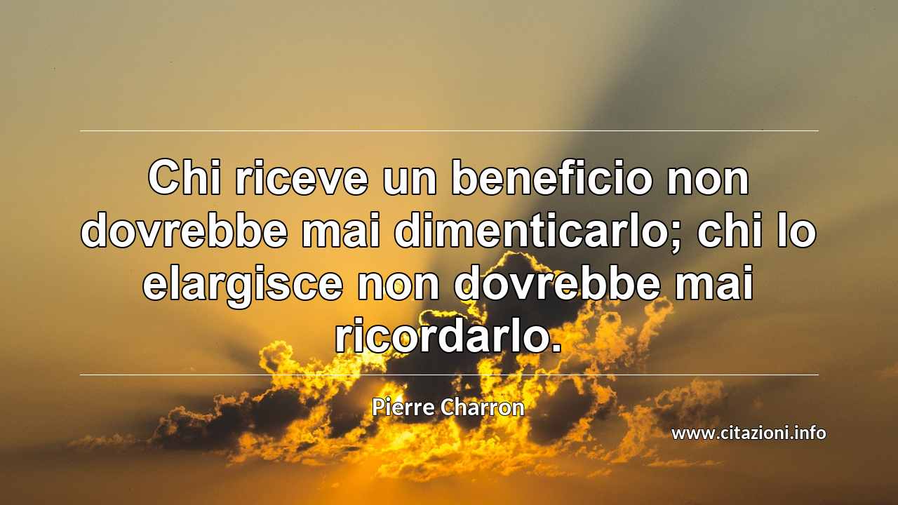 “Chi riceve un beneficio non dovrebbe mai dimenticarlo; chi lo elargisce non dovrebbe mai ricordarlo.”
