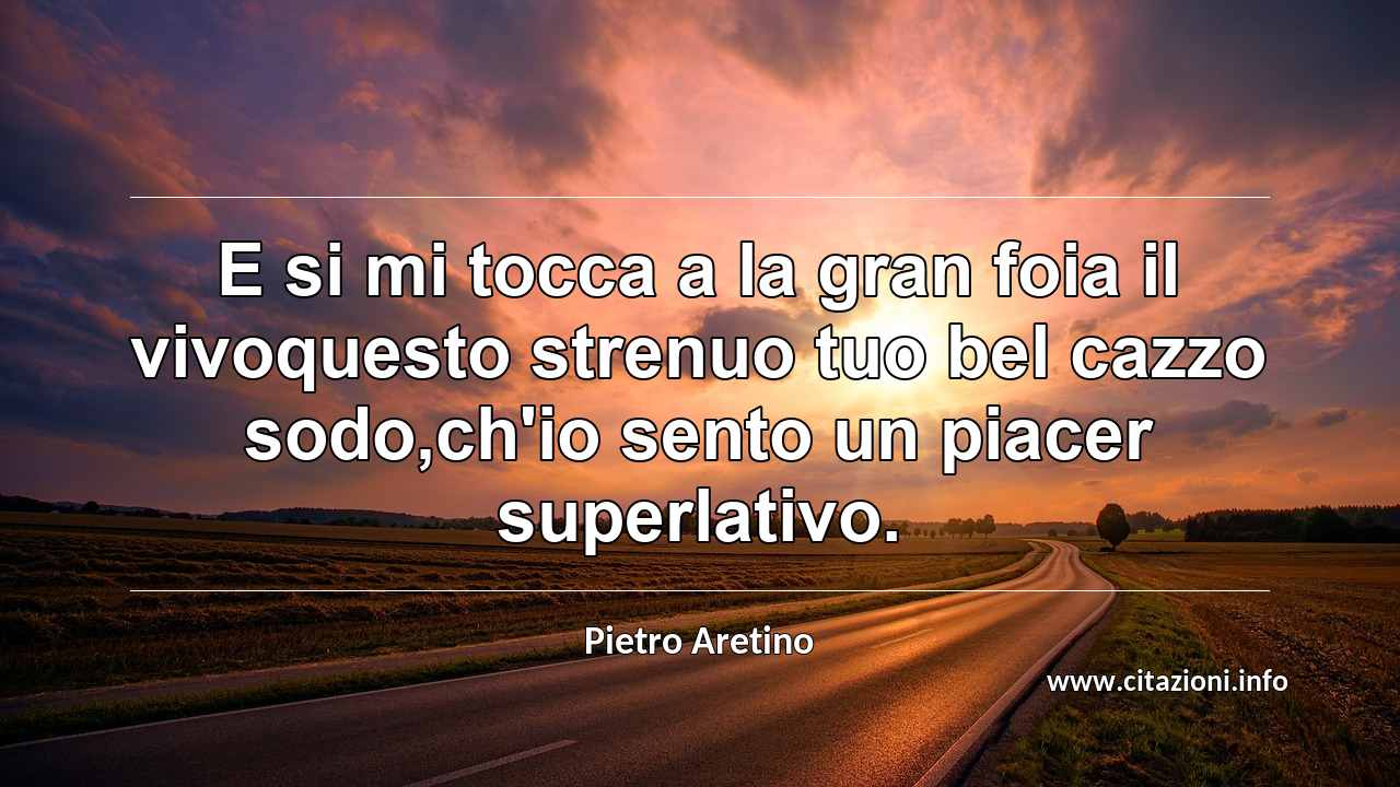 “E si mi tocca a la gran foia il vivoquesto strenuo tuo bel cazzo sodo,ch'io sento un piacer superlativo.”