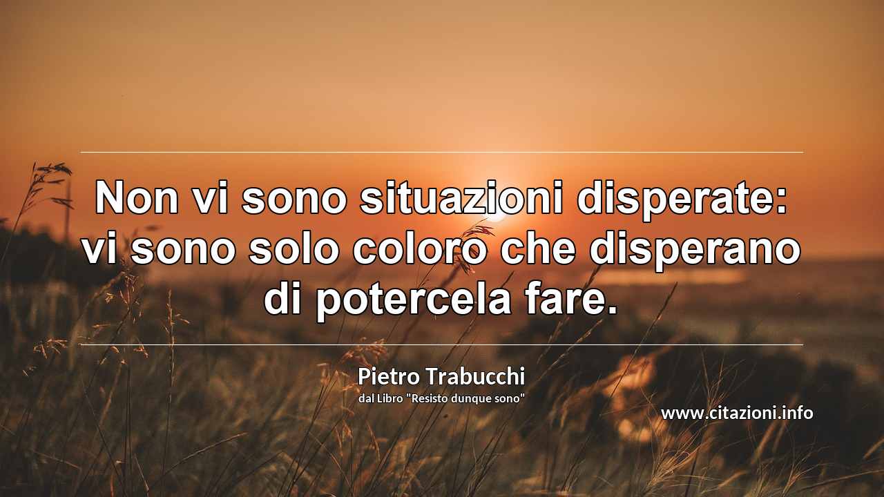 “Non vi sono situazioni disperate: vi sono solo coloro che disperano di potercela fare.”