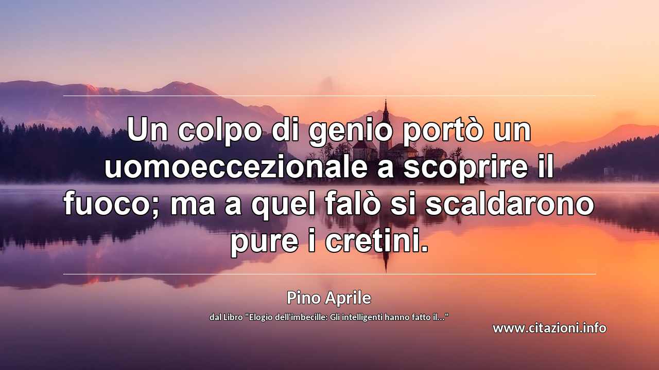 “Un colpo di genio portò un uomoeccezionale a scoprire il fuoco; ma a quel falò si scaldarono pure i cretini.”