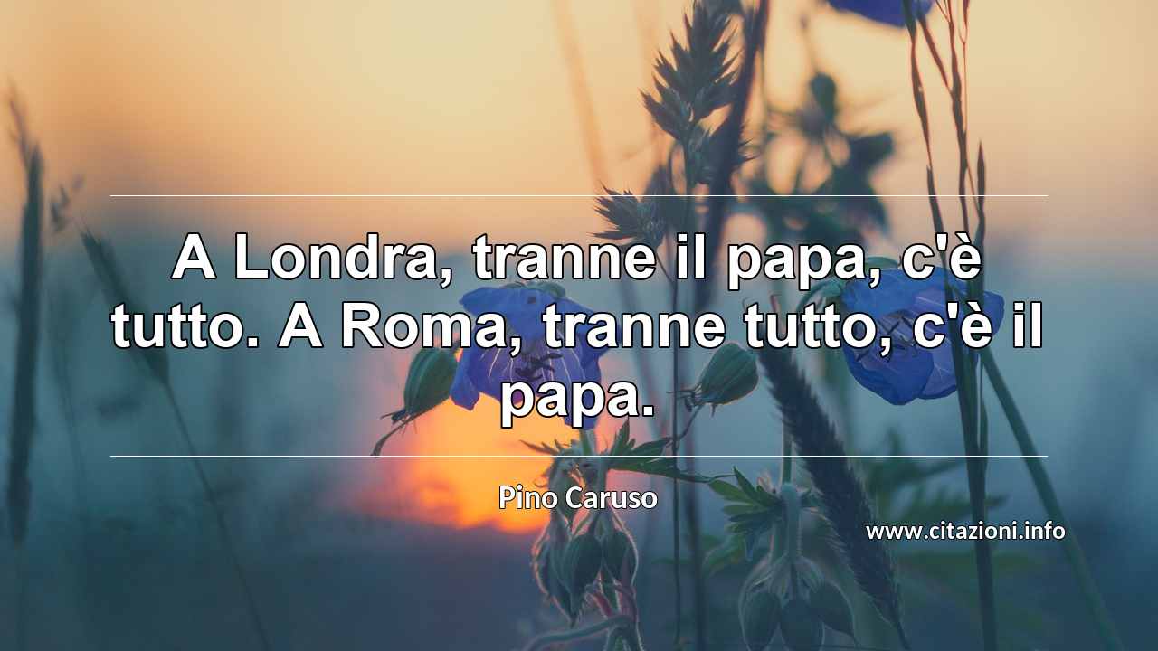 “A Londra, tranne il papa, c'è tutto. A Roma, tranne tutto, c'è il papa.”