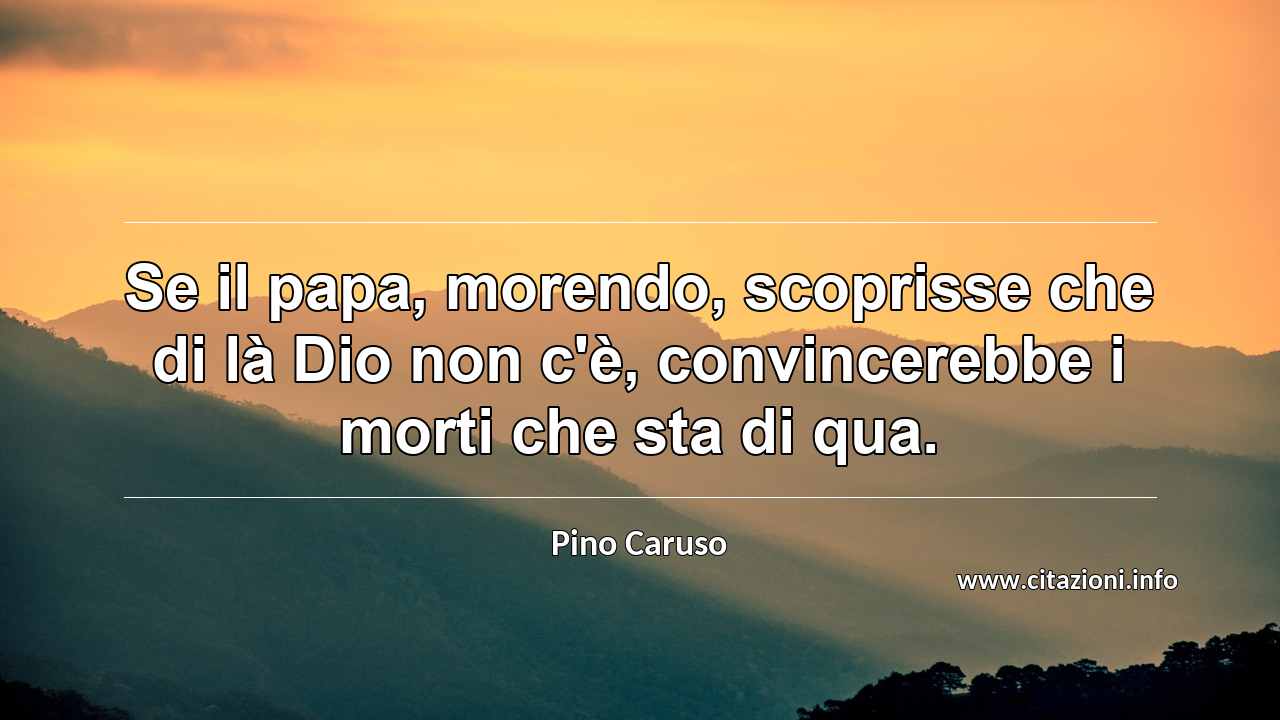 “Se il papa, morendo, scoprisse che di là Dio non c'è, convincerebbe i morti che sta di qua.”