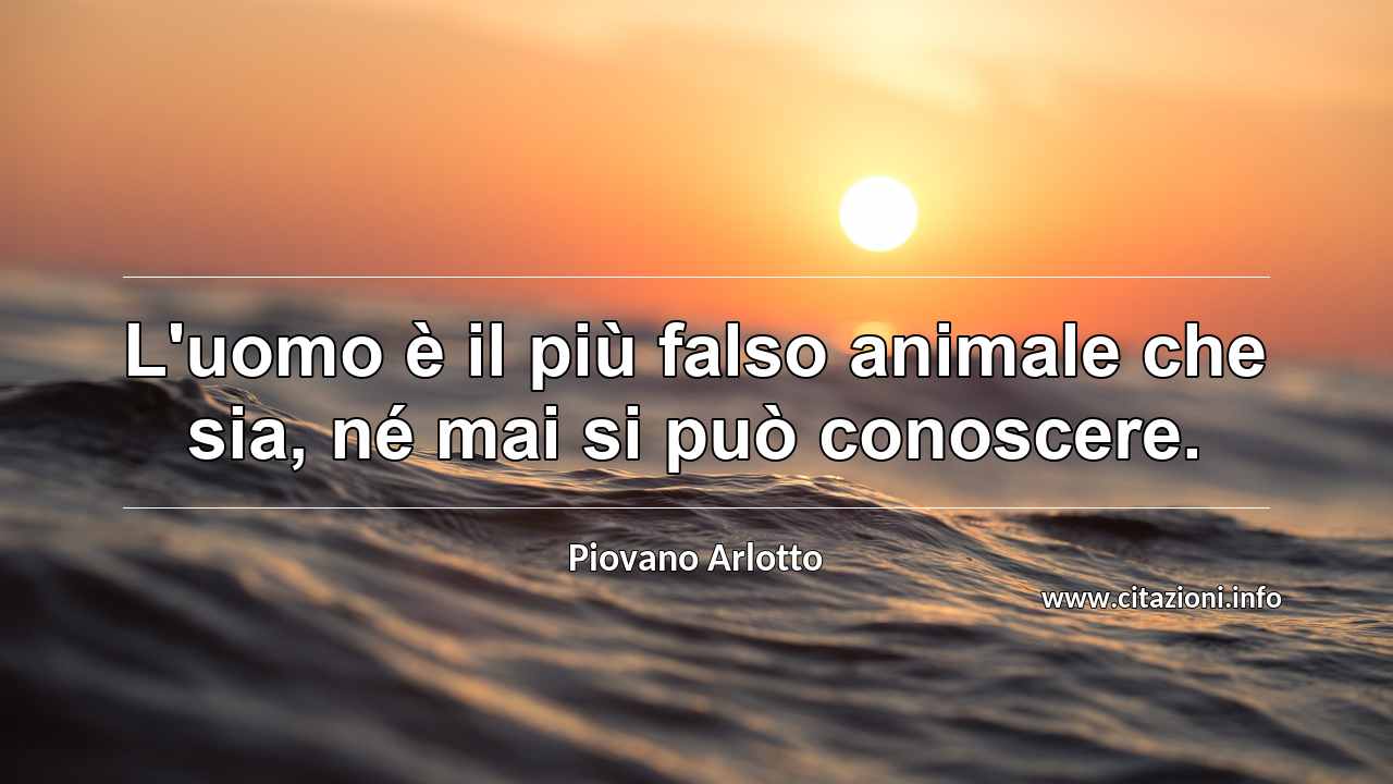 “L'uomo è il più falso animale che sia, né mai si può conoscere.”