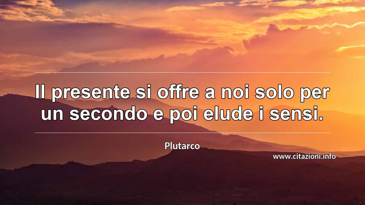 “Il presente si offre a noi solo per un secondo e poi elude i sensi.”