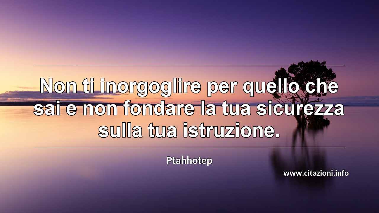 “Non ti inorgoglire per quello che sai e non fondare la tua sicurezza sulla tua istruzione.”