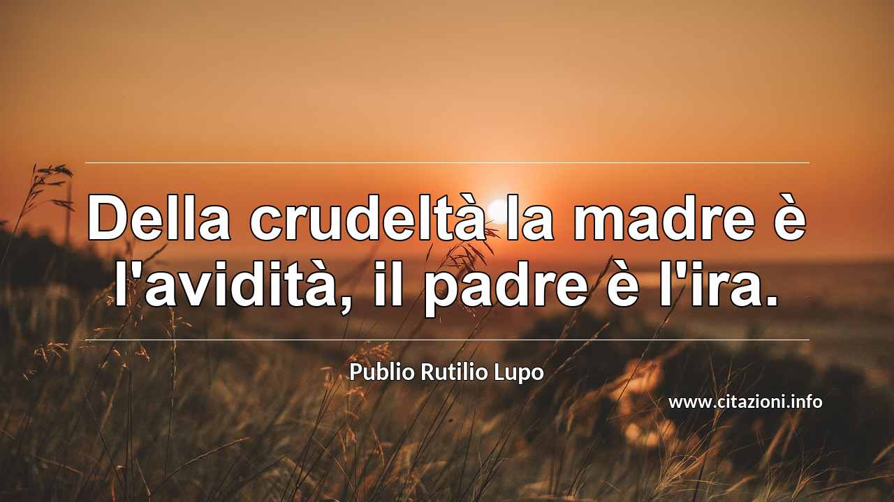“Della crudeltà la madre è l'avidità, il padre è l'ira.”