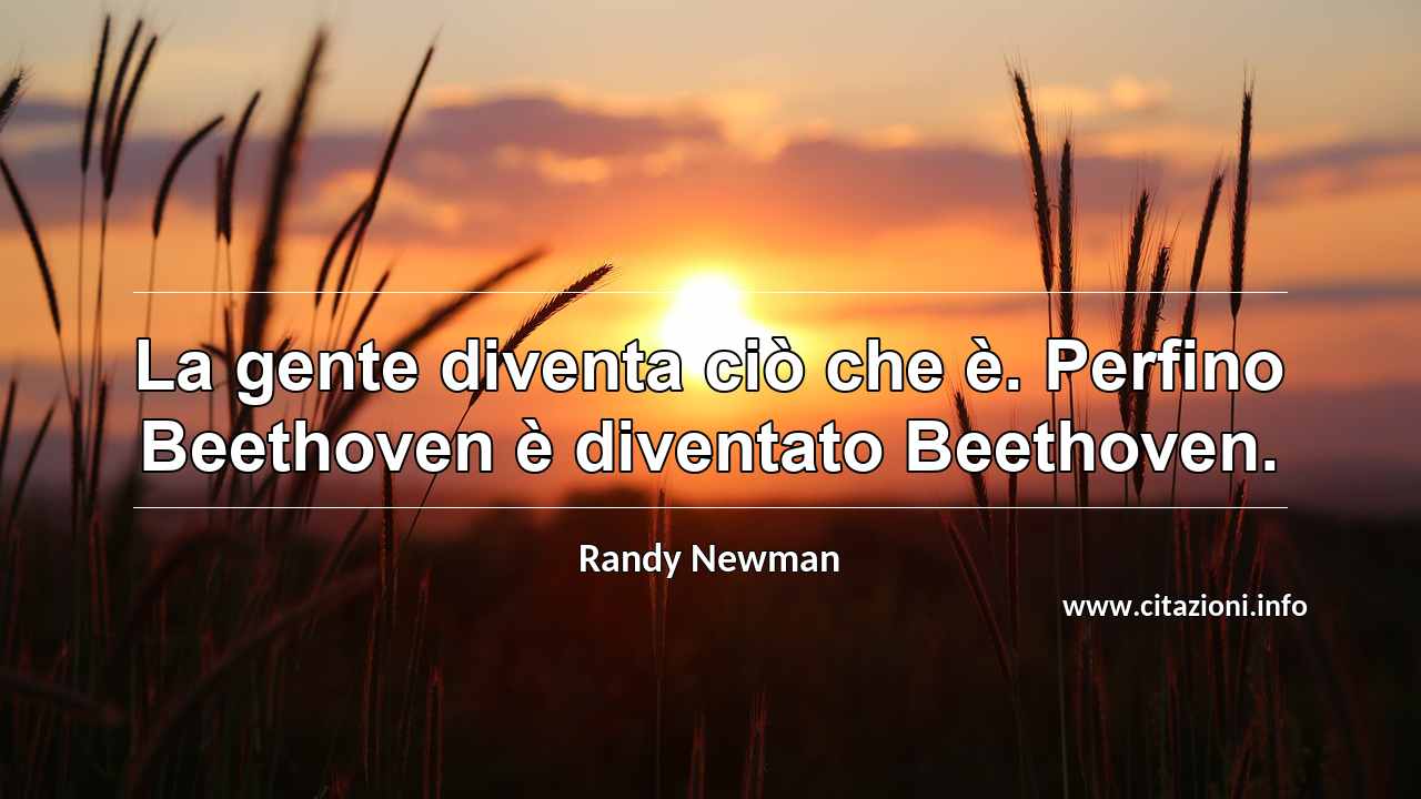 “La gente diventa ciò che è. Perfino Beethoven è diventato Beethoven.”